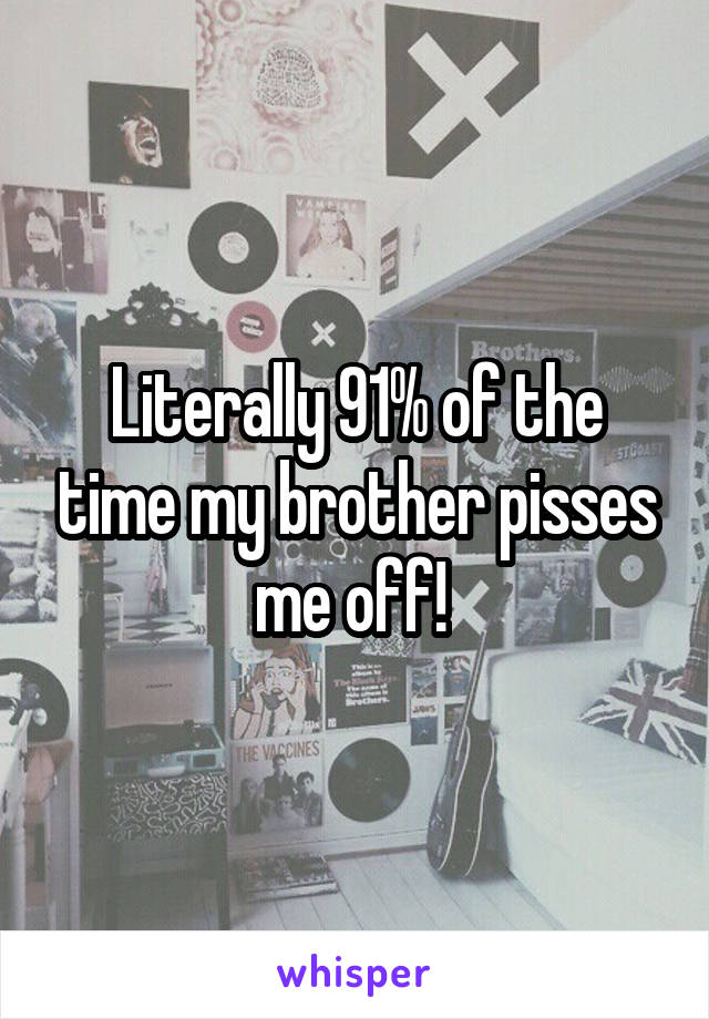 Literally 91% of the time my brother pisses
me off! 