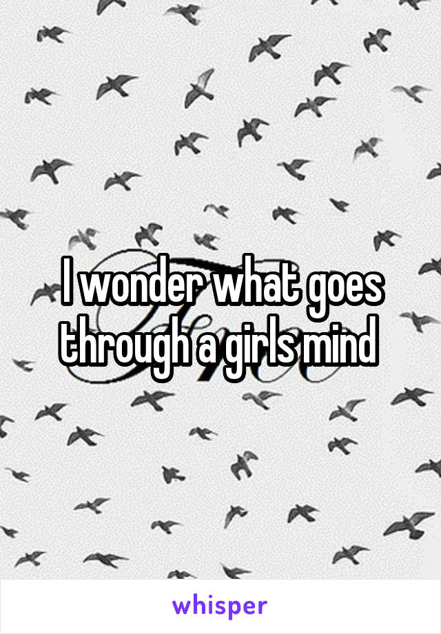 I wonder what goes through a girls mind 