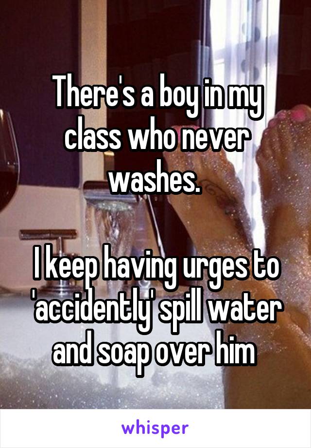 There's a boy in my class who never washes. 

I keep having urges to 'accidently' spill water and soap over him 