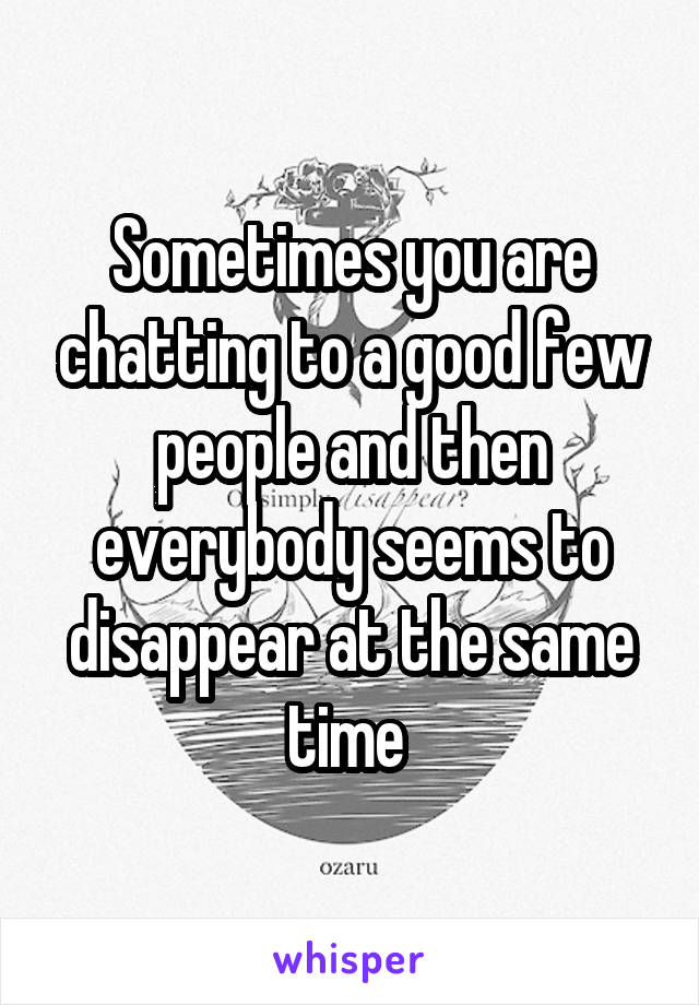 Sometimes you are chatting to a good few people and then everybody seems to disappear at the same time 