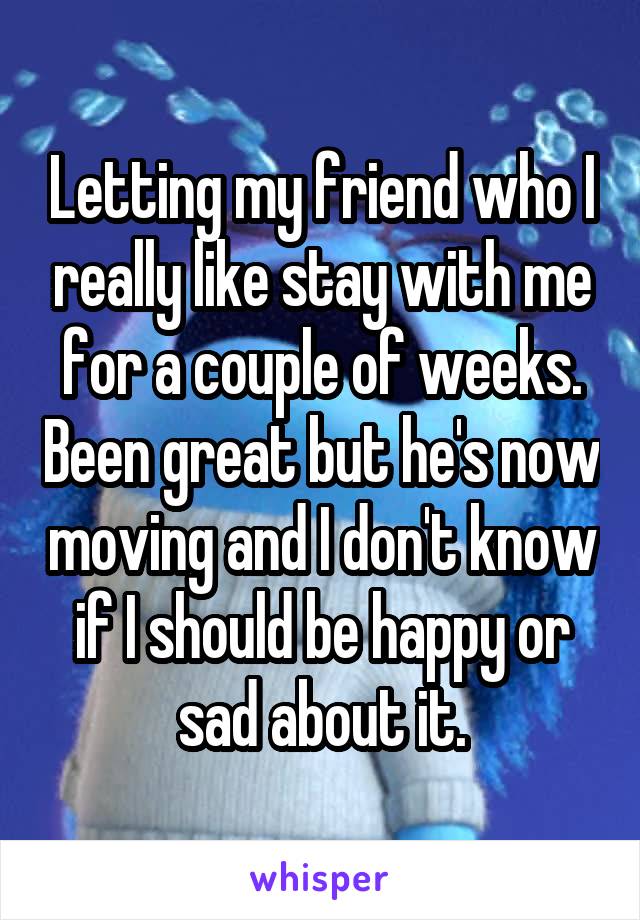 Letting my friend who I really like stay with me for a couple of weeks. Been great but he's now moving and I don't know if I should be happy or sad about it.