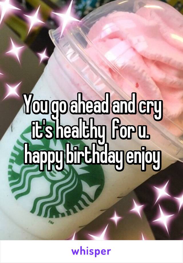 You go ahead and cry it's healthy  for u.  happy birthday enjoy