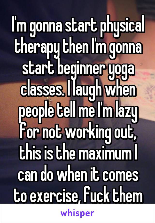 I'm gonna start physical therapy then I'm gonna start beginner yoga classes. I laugh when people tell me I'm lazy for not working out, this is the maximum I can do when it comes to exercise, fuck them