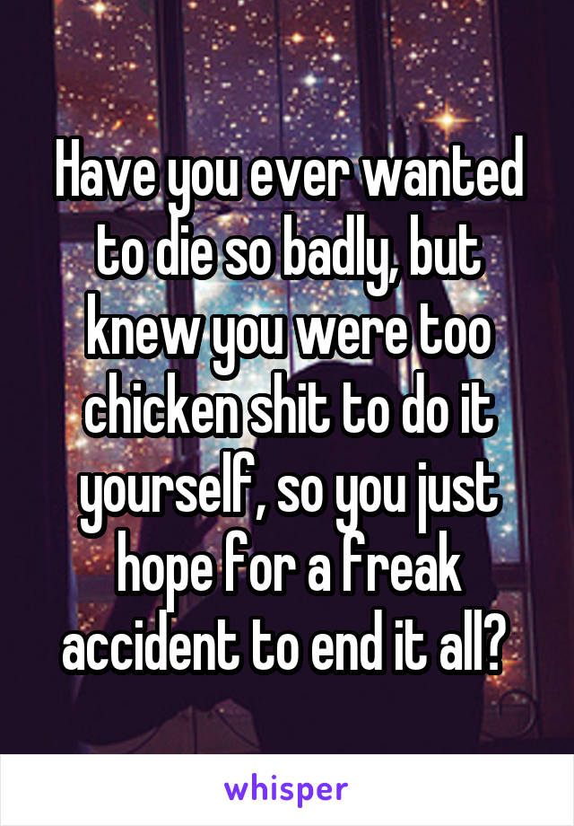 Have you ever wanted to die so badly, but knew you were too chicken shit to do it yourself, so you just hope for a freak accident to end it all? 