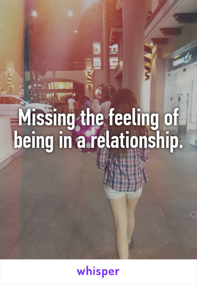 Missing the feeling of being in a relationship. 