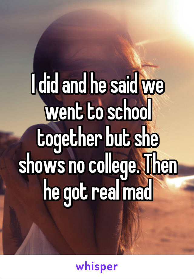 I did and he said we went to school together but she shows no college. Then he got real mad