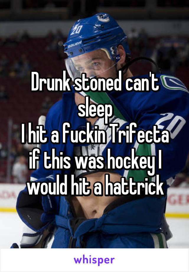 Drunk stoned can't sleep
I hit a fuckin Trifecta if this was hockey I would hit a hattrick