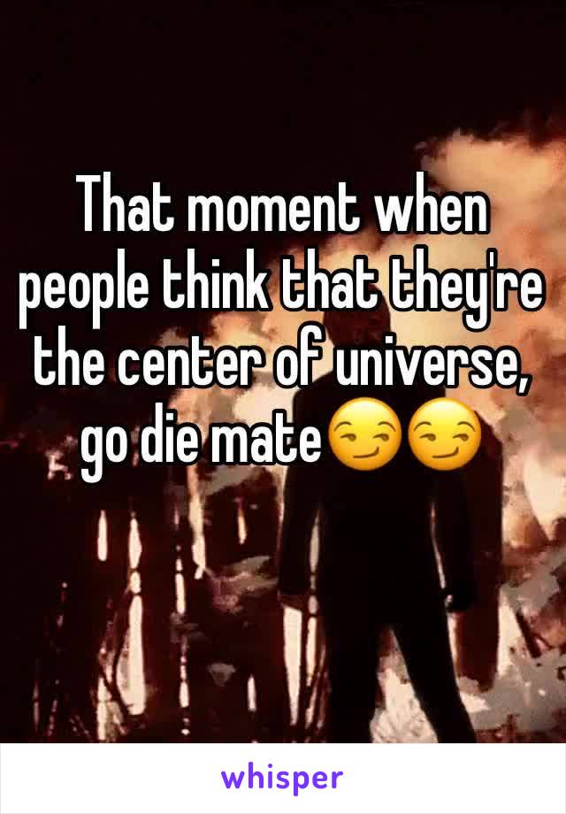 That moment when people think that they're the center of universe, go die mate😏😏