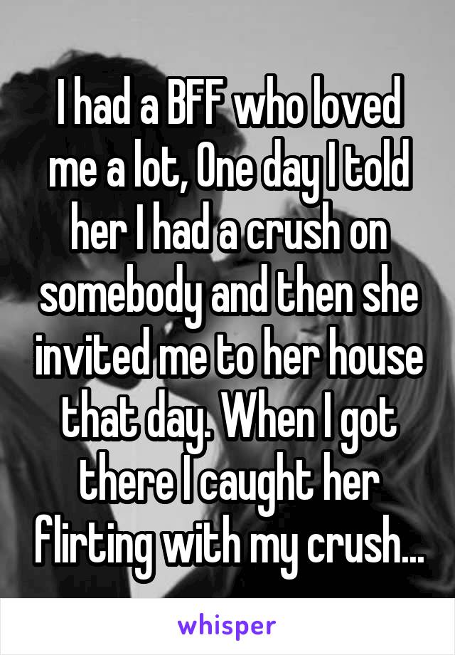 I had a BFF who loved me a lot, One day I told her I had a crush on somebody and then she invited me to her house that day. When I got there I caught her flirting with my crush...