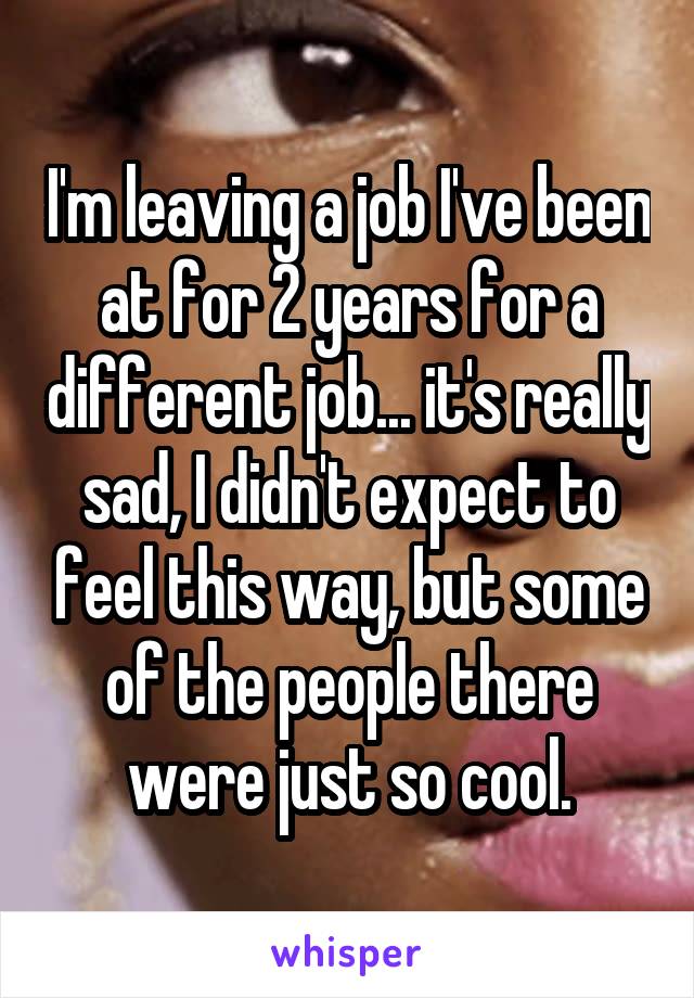 I'm leaving a job I've been at for 2 years for a different job... it's really sad, I didn't expect to feel this way, but some of the people there were just so cool.