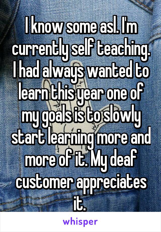 I know some asl. I'm currently self teaching. I had always wanted to learn this year one of my goals is to slowly start learning more and more of it. My deaf customer appreciates it. 