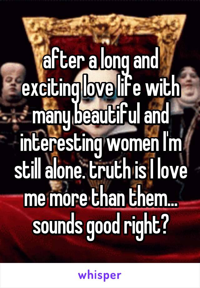 after a long and exciting love life with many beautiful and interesting women I'm still alone. truth is I love me more than them... sounds good right?