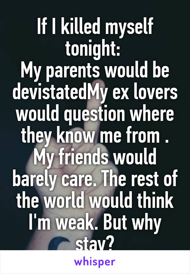 If I killed myself tonight: 
My parents would be devistatedMy ex lovers would question where they know me from . My friends would barely care. The rest of the world would think I'm weak. But why stay?