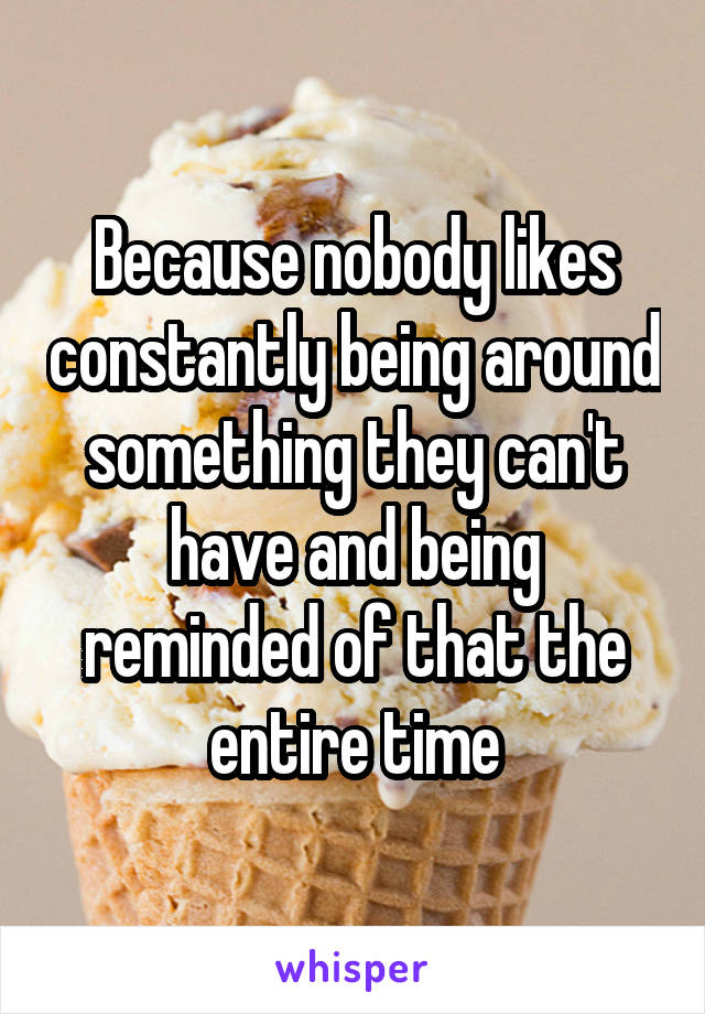 Because nobody likes constantly being around something they can't have and being reminded of that the entire time