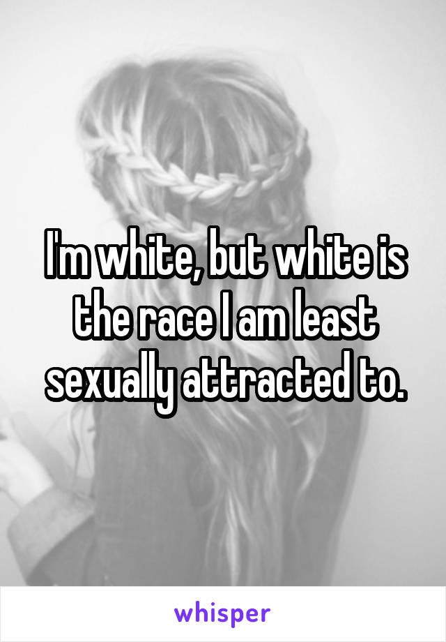 I'm white, but white is the race I am least sexually attracted to.