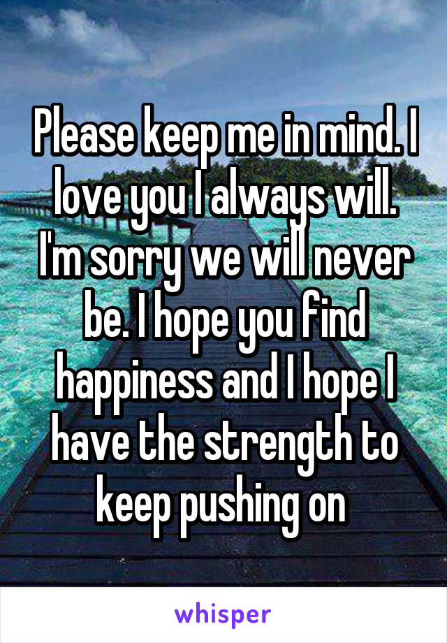 Please keep me in mind. I love you I always will. I'm sorry we will never be. I hope you find happiness and I hope I have the strength to keep pushing on 