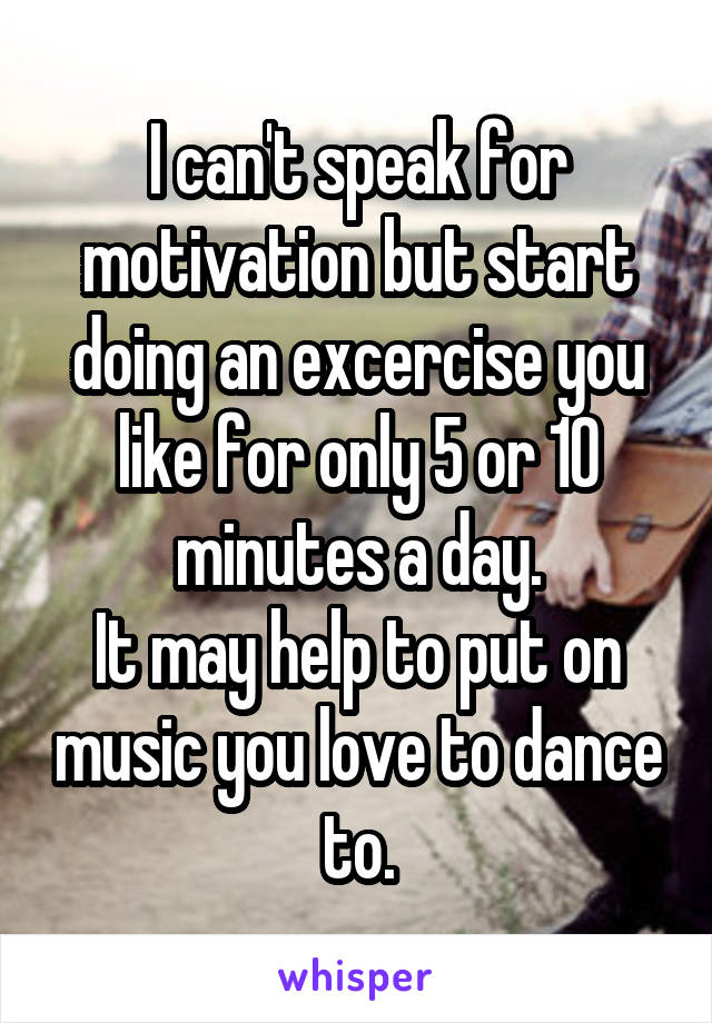 I can't speak for motivation but start doing an excercise you like for only 5 or 10 minutes a day.
It may help to put on music you love to dance to.