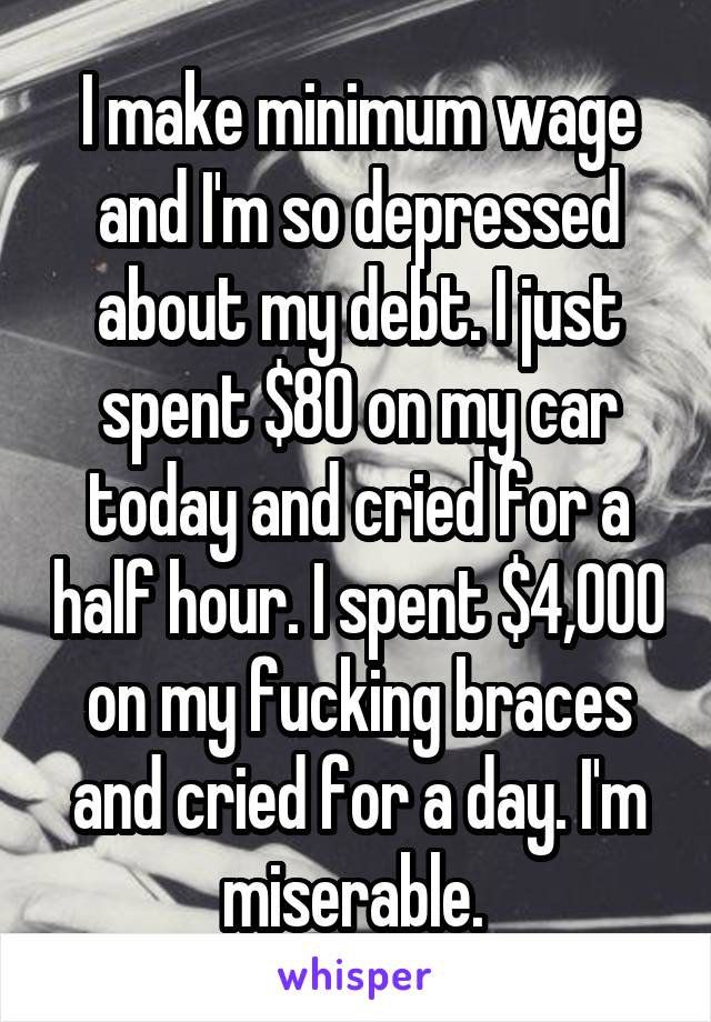 I make minimum wage and I'm so depressed about my debt. I just spent $80 on my car today and cried for a half hour. I spent $4,000 on my fucking braces and cried for a day. I'm miserable. 