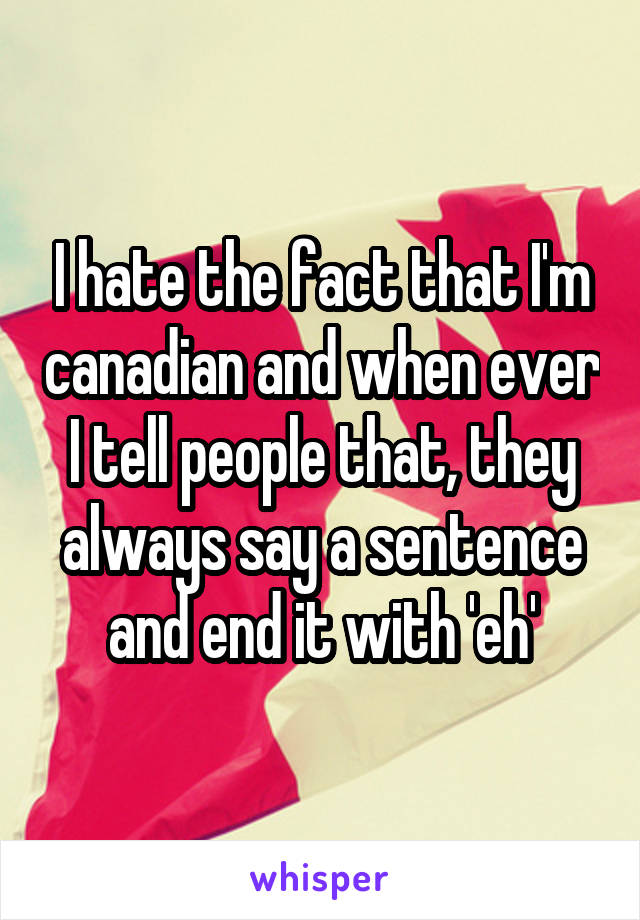 I hate the fact that I'm canadian and when ever I tell people that, they always say a sentence and end it with 'eh'