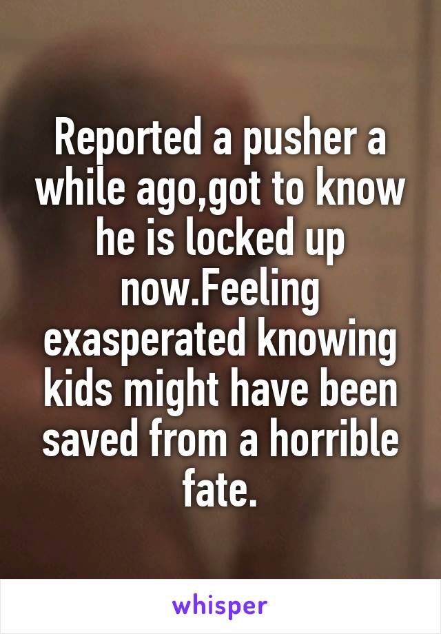Reported a pusher a while ago,got to know he is locked up now.Feeling exasperated knowing kids might have been saved from a horrible fate.