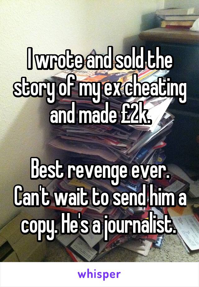 I wrote and sold the story of my ex cheating and made £2k.

Best revenge ever. Can't wait to send him a copy. He's a journalist. 