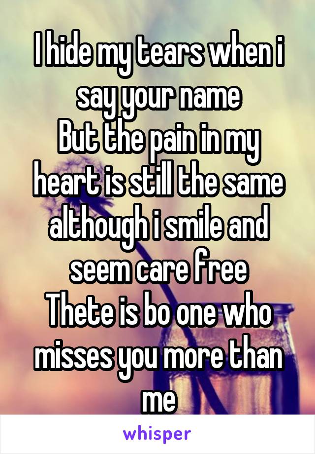 I hide my tears when i say your name
But the pain in my heart is still the same although i smile and seem care free
Thete is bo one who misses you more than me