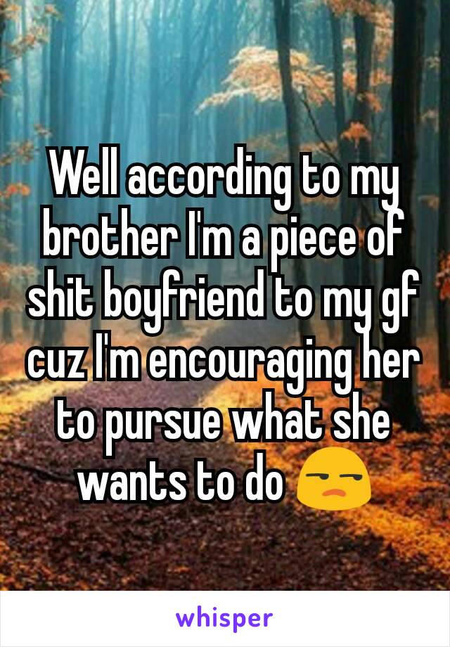 Well according to my brother I'm a piece of shit boyfriend to my gf cuz I'm encouraging her to pursue what she wants to do 😒