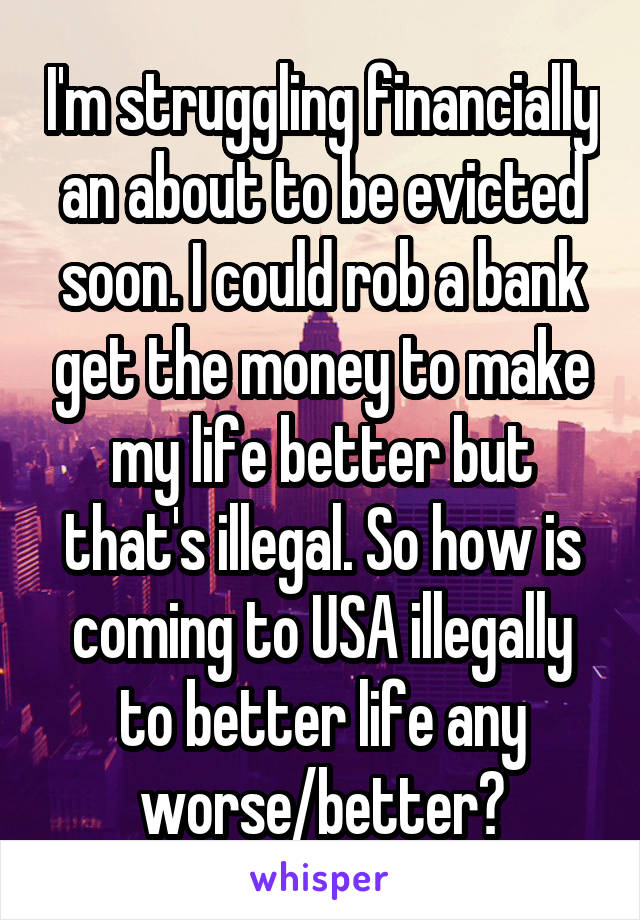 I'm struggling financially an about to be evicted soon. I could rob a bank get the money to make my life better but that's illegal. So how is coming to USA illegally to better life any worse/better?