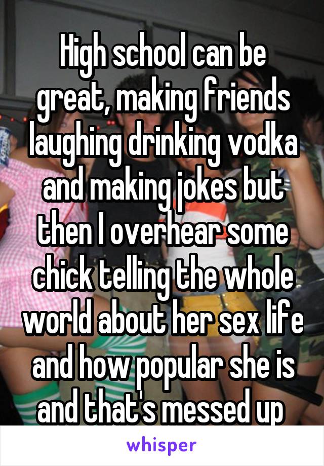 High school can be great, making friends laughing drinking vodka and making jokes but then I overhear some chick telling the whole world about her sex life and how popular she is and that's messed up 