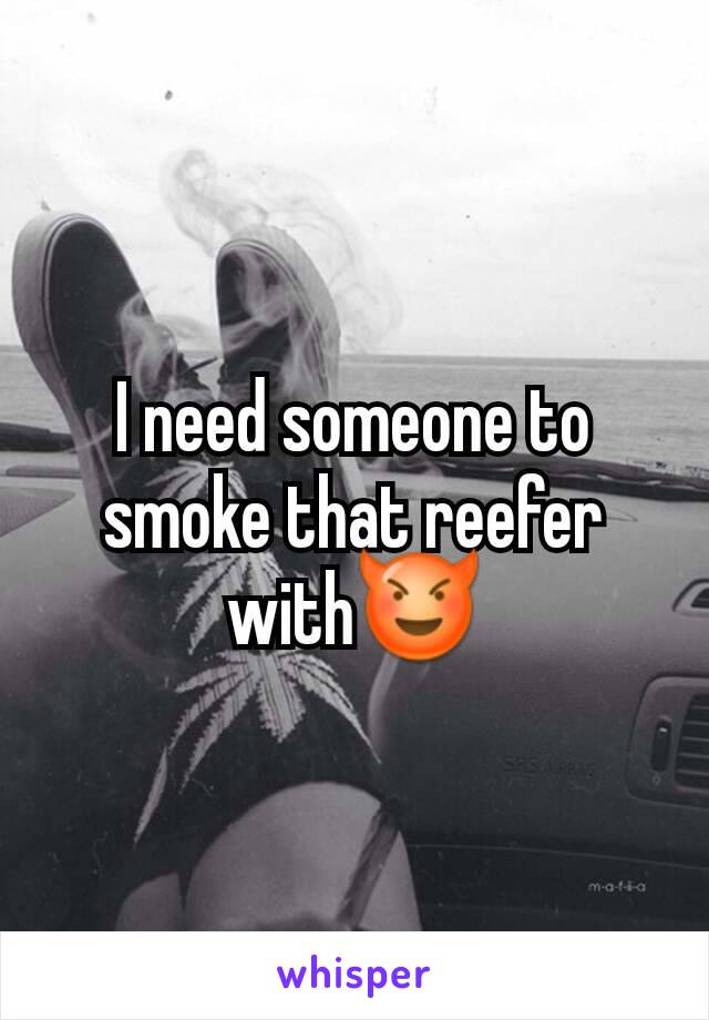 I need someone to smoke that reefer with😈