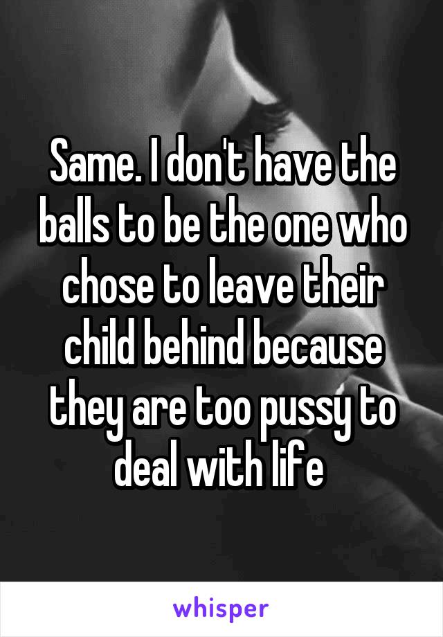 Same. I don't have the balls to be the one who chose to leave their child behind because they are too pussy to deal with life 