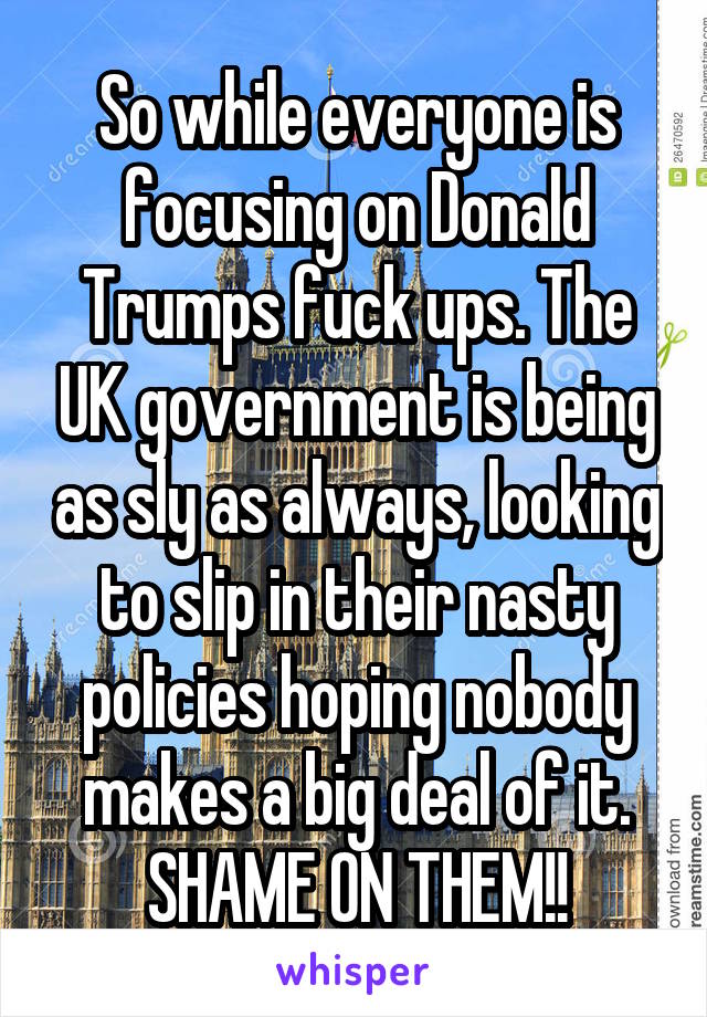So while everyone is focusing on Donald Trumps fuck ups. The UK government is being as sly as always, looking to slip in their nasty policies hoping nobody makes a big deal of it. SHAME ON THEM!!