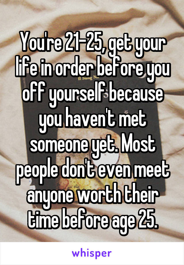 You're 21-25, get your life in order before you off yourself because you haven't met someone yet. Most people don't even meet anyone worth their time before age 25.