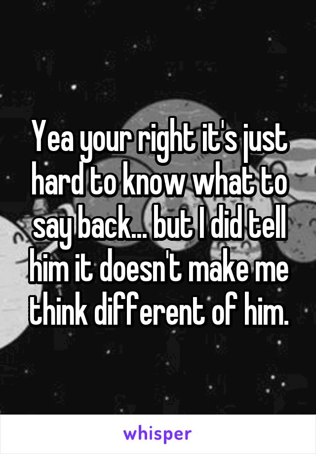 Yea your right it's just hard to know what to say back... but I did tell him it doesn't make me think different of him.