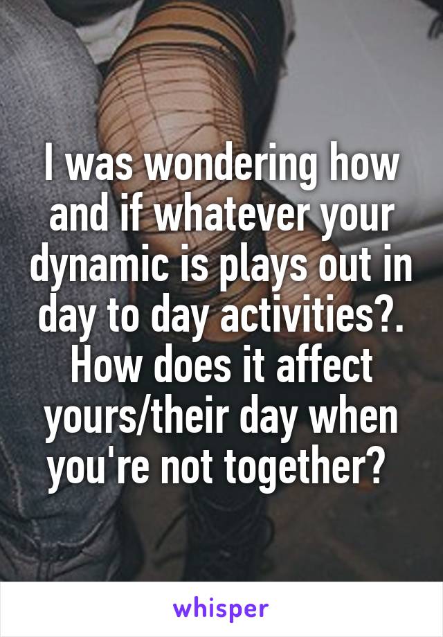 I was wondering how and if whatever your dynamic is plays out in day to day activities?. How does it affect yours/their day when you're not together? 