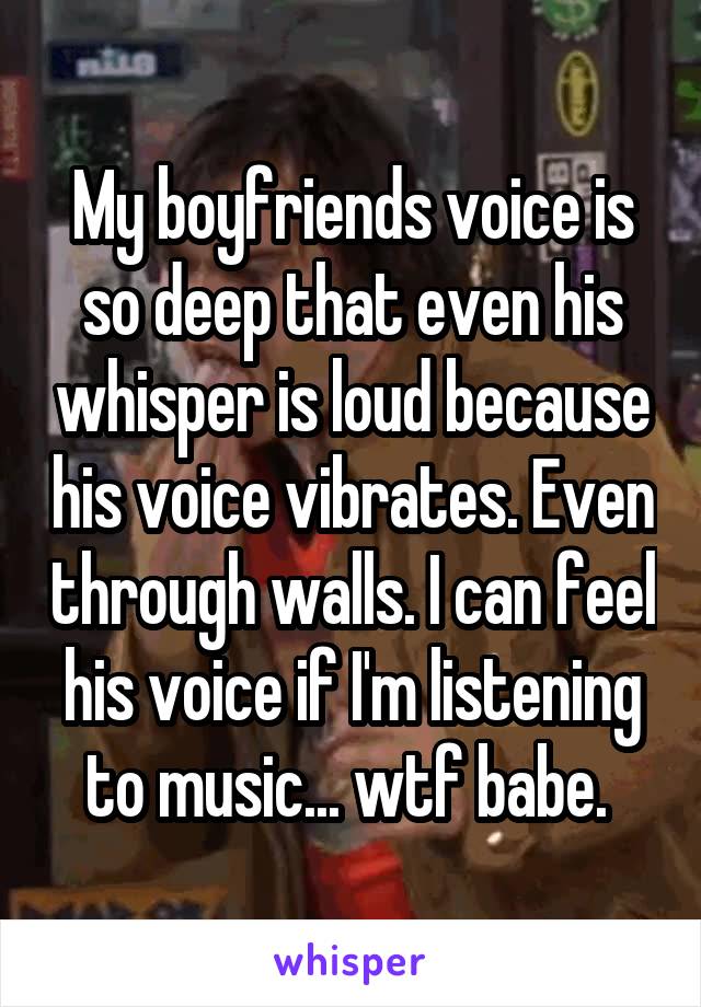 My boyfriends voice is so deep that even his whisper is loud because his voice vibrates. Even through walls. I can feel his voice if I'm listening to music... wtf babe. 