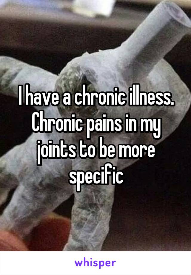 I have a chronic illness. Chronic pains in my joints to be more specific