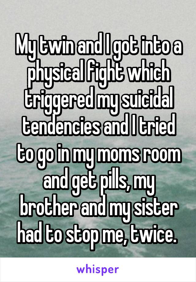 My twin and I got into a physical fight which triggered my suicidal tendencies and I tried to go in my moms room and get pills, my brother and my sister had to stop me, twice. 