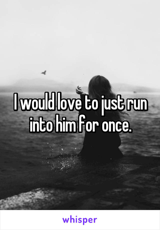 I would love to just run into him for once.