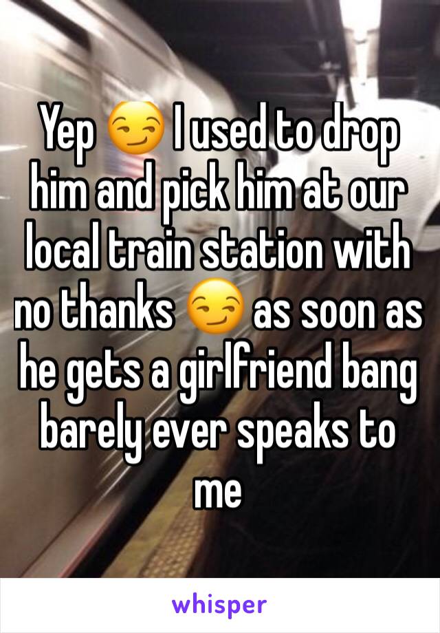 Yep 😏 I used to drop him and pick him at our local train station with no thanks 😏 as soon as he gets a girlfriend bang barely ever speaks to me 