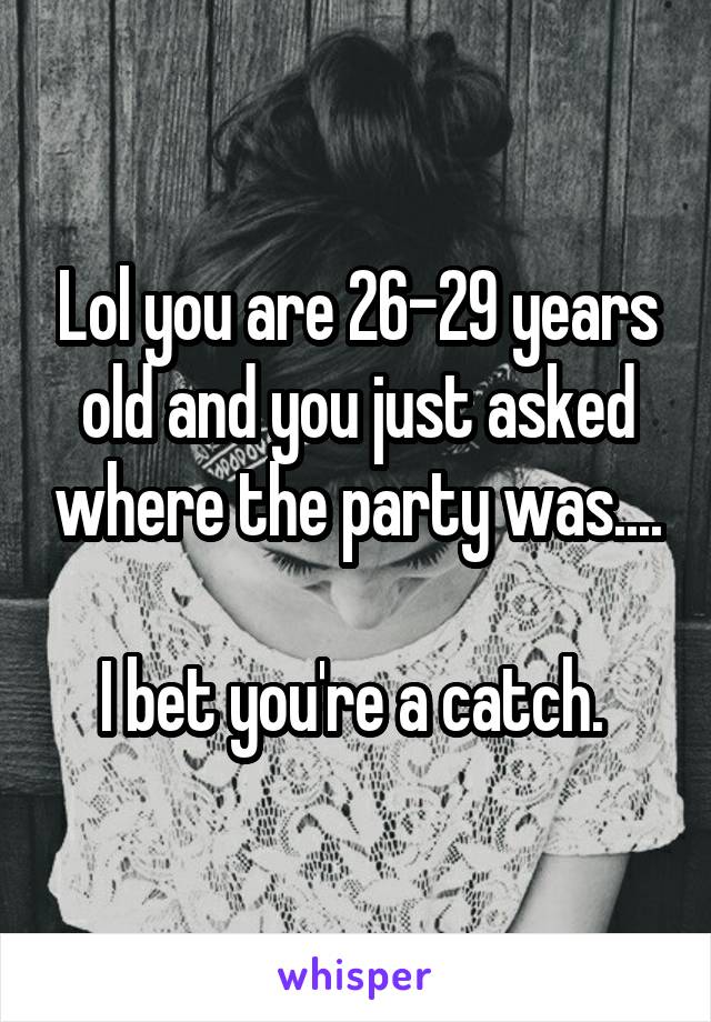 Lol you are 26-29 years old and you just asked where the party was....

I bet you're a catch. 