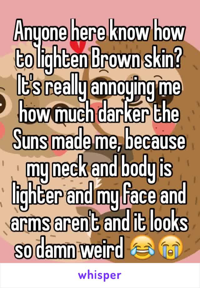 Anyone here know how to lighten Brown skin? It's really annoying me how much darker the Suns made me, because my neck and body is lighter and my face and arms aren't and it looks so damn weird 😂😭