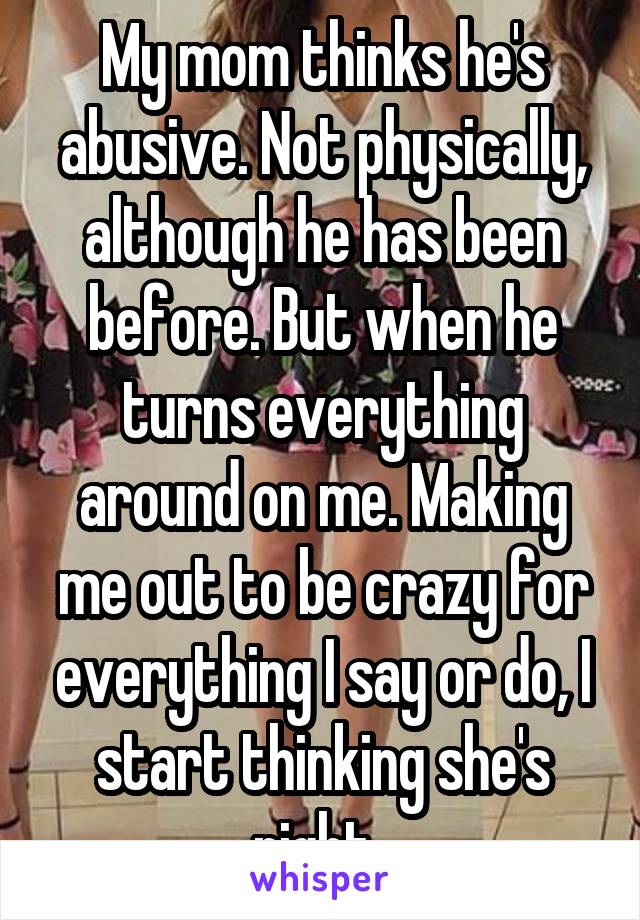 My mom thinks he's abusive. Not physically, although he has been before. But when he turns everything around on me. Making me out to be crazy for everything I say or do, I start thinking she's right. 