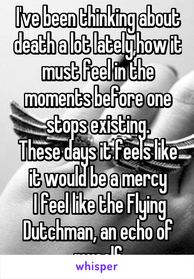 I've been thinking about death a lot lately,how it must feel in the moments before one stops existing.
These days it feels like it would be a mercy
 I feel like the Flying Dutchman, an echo of myself