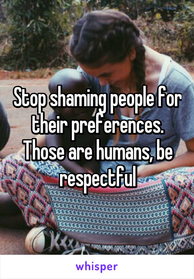 Stop shaming people for their preferences. Those are humans, be respectful