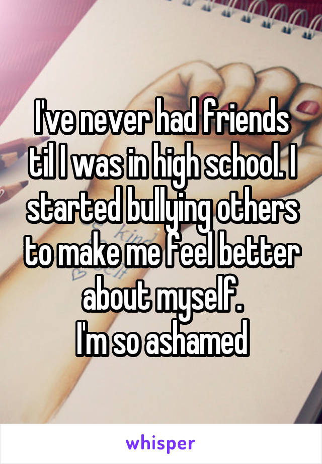 I've never had friends til I was in high school. I started bullying others to make me feel better about myself.
I'm so ashamed