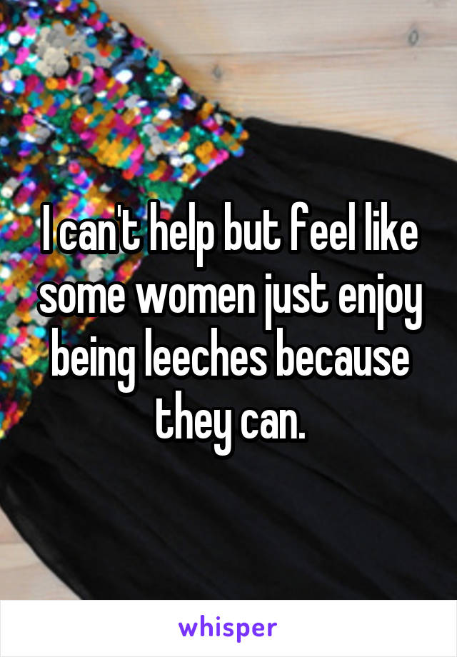 I can't help but feel like some women just enjoy being leeches because they can.