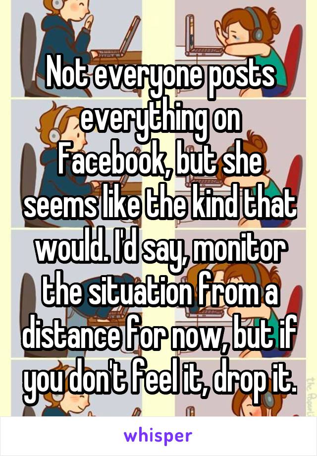 Not everyone posts everything on Facebook, but she seems like the kind that would. I'd say, monitor the situation from a distance for now, but if you don't feel it, drop it.