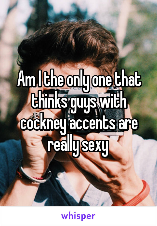 Am I the only one that thinks guys with cockney accents are really sexy 