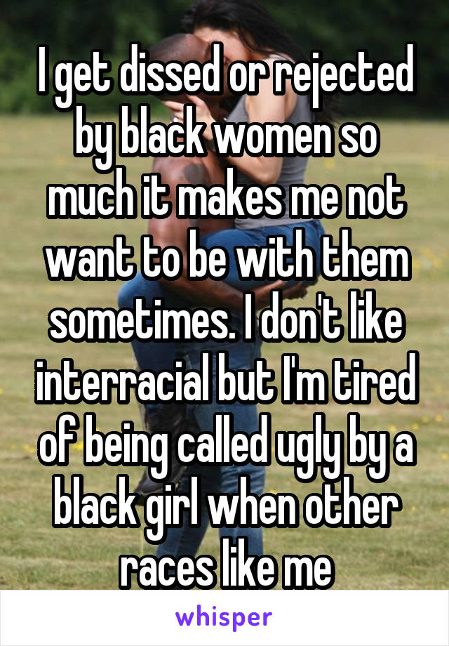 I get dissed or rejected by black women so much it makes me not want to be with them sometimes. I don't like interracial but I'm tired of being called ugly by a black girl when other races like me